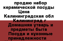 продаю набор керамической посуды › Цена ­ 700 - Калининградская обл., Калининград г. Домашняя утварь и предметы быта » Посуда и кухонные принадлежности   . Калининградская обл.